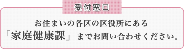 [受付窓口] お住まいの各区の区役所にある「家庭健康課」までお問い合わせ下さい。