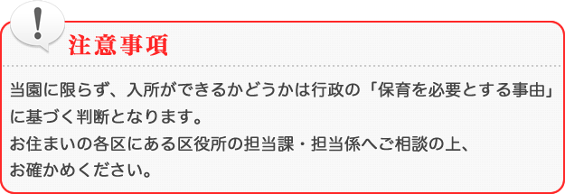 [注意事項]当園に限らず、入所ができるかどうかは行政の「保育に必要とする事由」に基づく判断となります。お住まいの各区にある区役所の担当課・担当係へご相談の上、お確かめください。