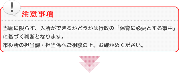 [注意事項]当園に限らず、入所ができるかどうかは行政の「保育に必要とする事由」に基づく判断となります。市役所の担当課・担当係へご相談の上、お確かめください。